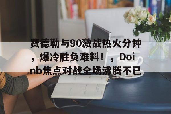 ios版下载关于费德勒与90激战热火分钟，爆冷胜负难料！，Doinb焦点对战全场沸腾不已的信息